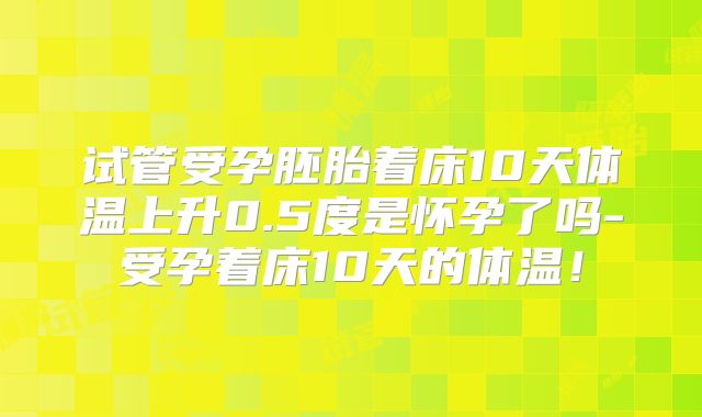 试管受孕胚胎着床10天体温上升0.5度是怀孕了吗-受孕着床10天的体温！