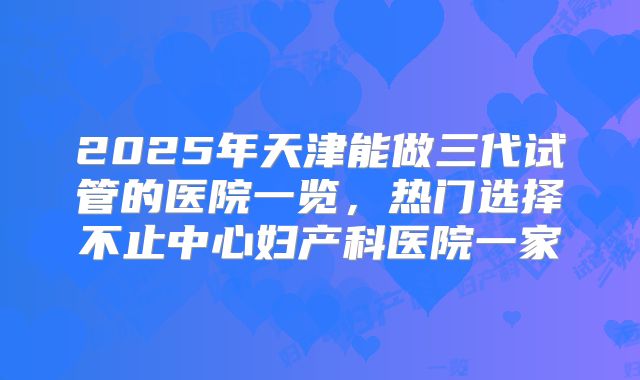 2025年天津能做三代试管的医院一览，热门选择不止中心妇产科医院一家