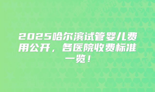 2025哈尔滨试管婴儿费用公开,各医院收费标准一览!