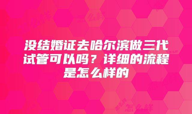没结婚证去哈尔滨做三代试管可以吗？详细的流程是怎么样的