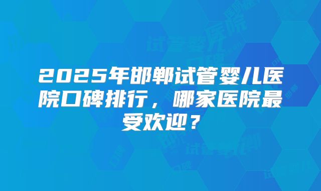 2025年邯郸试管婴儿医院口碑排行，哪家医院最受欢迎？