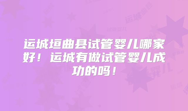 运城垣曲县试管婴儿哪家好！运城有做试管婴儿成功的吗！