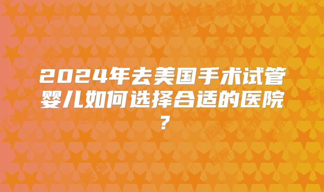 2024年去美国手术试管婴儿如何选择合适的医院？