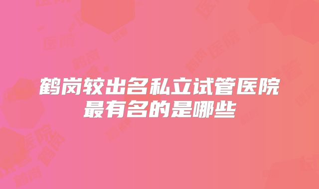 鹤岗较出名私立试管医院最有名的是哪些