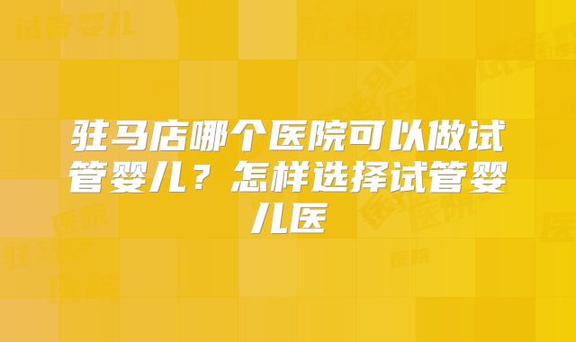 驻马店哪个医院可以做试管婴儿？怎样选择试管婴儿医