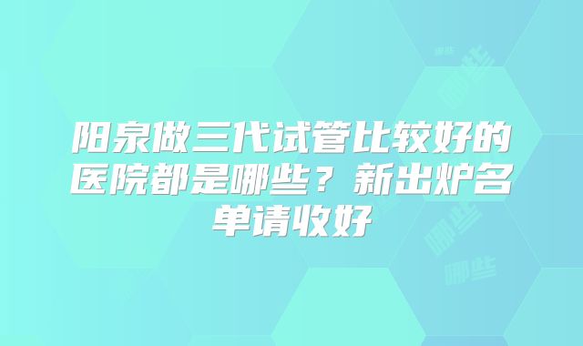阳泉做三代试管比较好的医院都是哪些？新出炉名单请收好