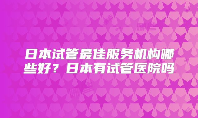 日本试管最佳服务机构哪些好?日本有试管医院吗