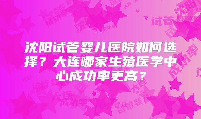 沈阳试管婴儿医院如何选择？大连哪家生殖医学中心成功率更高？