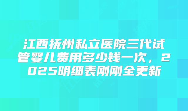 江西抚州私立医院三代试管婴儿费用多少钱一次，2025明细表刚刚全更新