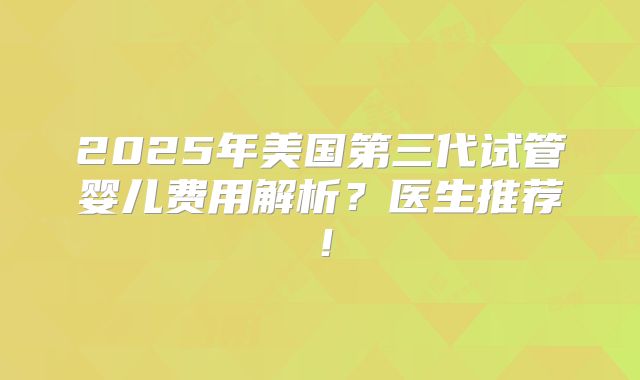 2025年美国第三代试管婴儿费用解析?医生推荐!