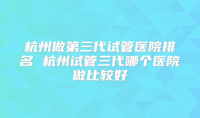 杭州做第三代试管医院排名 杭州试管三代哪个医院做比较好