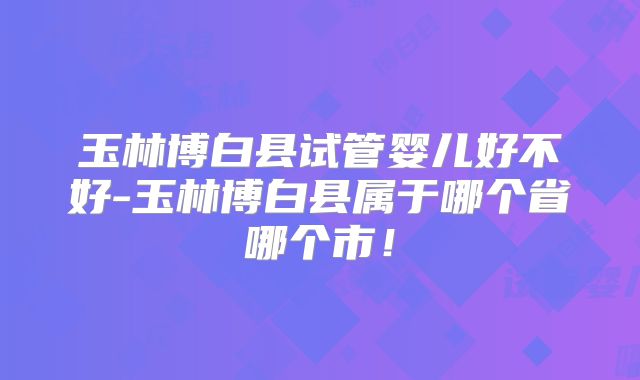 玉林博白县试管婴儿好不好-玉林博白县属于哪个省哪个市！