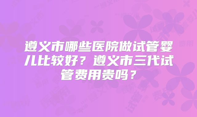 遵义市哪些医院做试管婴儿比较好?遵义市三代试管费用贵吗?