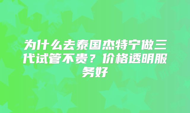 为什么去泰国杰特宁做三代试管不贵？价格透明服务好