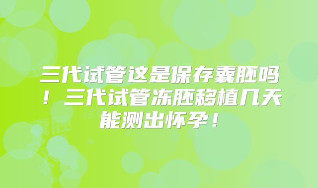 三代试管这是保存囊胚吗！三代试管冻胚移植几天能测出怀孕！