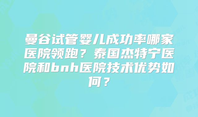 曼谷试管婴儿成功率哪家医院领跑？泰国杰特宁医院和bnh医院技术优势如何？