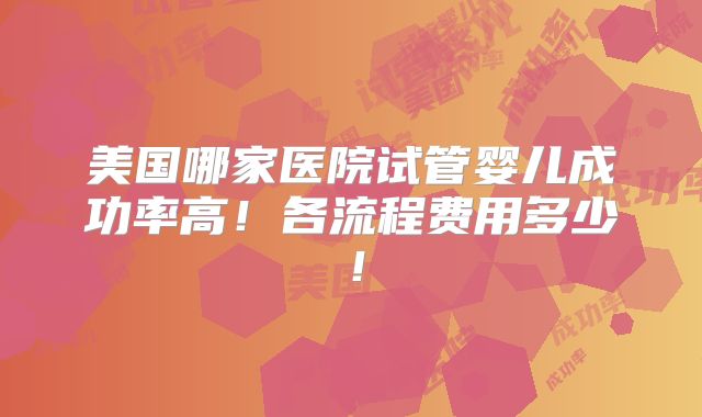 美国哪家医院试管婴儿成功率高！各流程费用多少！
