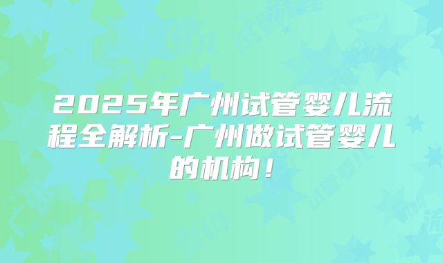 2025年广州试管婴儿流程全解析-广州做试管婴儿的机构！