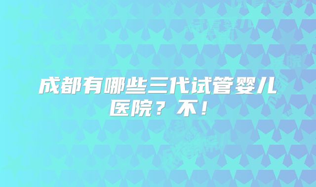 成都有哪些三代试管婴儿医院?不!