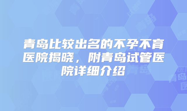 青岛比较出名的不孕不育医院揭晓，附青岛试管医院详细介绍