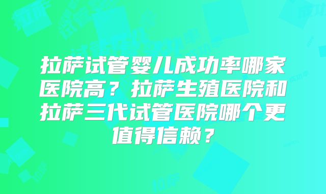 拉萨试管婴儿成功率哪家医院高?拉萨生殖医院和拉萨三代试管医院哪个更值得信赖?
