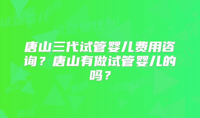 唐山三代试管婴儿费用咨询？唐山有做试管婴儿的吗？