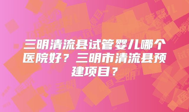 三明清流县试管婴儿哪个医院好？三明市清流县预建项目？