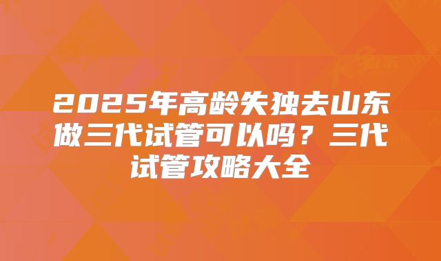 2025年高龄失独去山东做三代试管可以吗?三代试管攻略大全