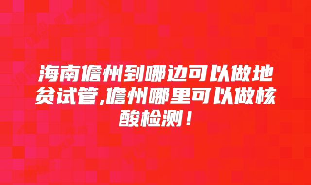 海南儋州到哪边可以做地贫试管,儋州哪里可以做核酸检测！