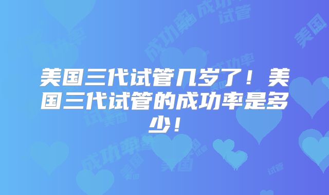美国三代试管几岁了!美国三代试管的成功率是多少!