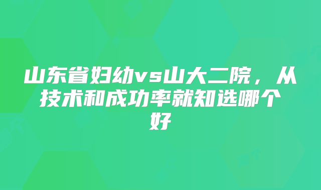 山东省妇幼vs山大二院，从技术和成功率就知选哪个好