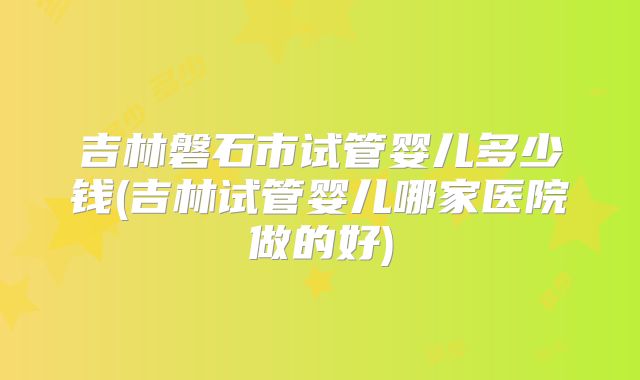 吉林磐石市试管婴儿多少钱(吉林试管婴儿哪家医院做的好)