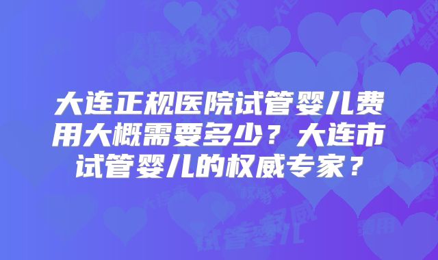 大连正规医院试管婴儿费用大概需要多少？大连市试管婴儿的权威专家？