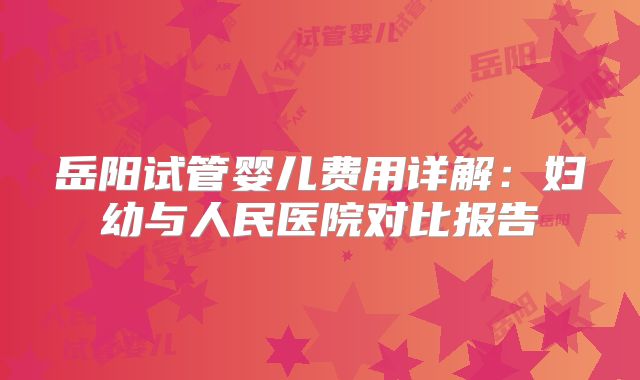 岳阳试管婴儿费用详解:妇幼与人民医院对比报告