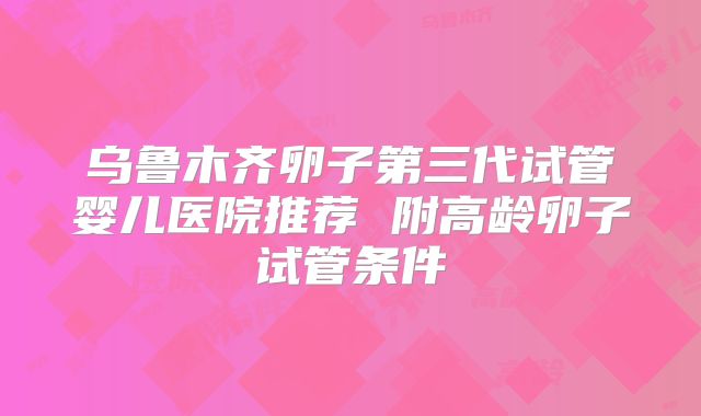 乌鲁木齐卵子第三代试管婴儿医院推荐 附高龄卵子试管条件