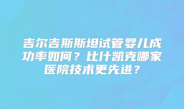 吉尔吉斯斯坦试管婴儿成功率如何？比什凯克哪家医院技术更先进？