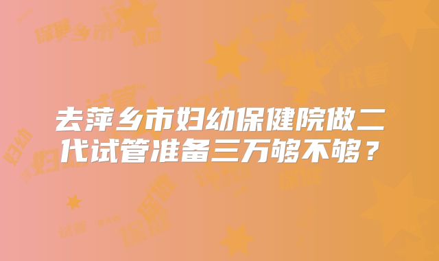 去萍乡市妇幼保健院做二代试管准备三万够不够？