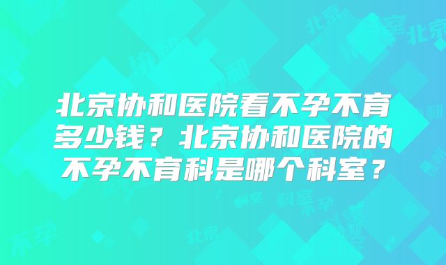 北京协和医院看不孕不育多少钱？北京协和医院的不孕不育科是哪个科室？