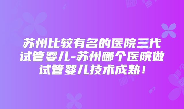 苏州比较有名的医院三代试管婴儿-苏州哪个医院做试管婴儿技术成熟!