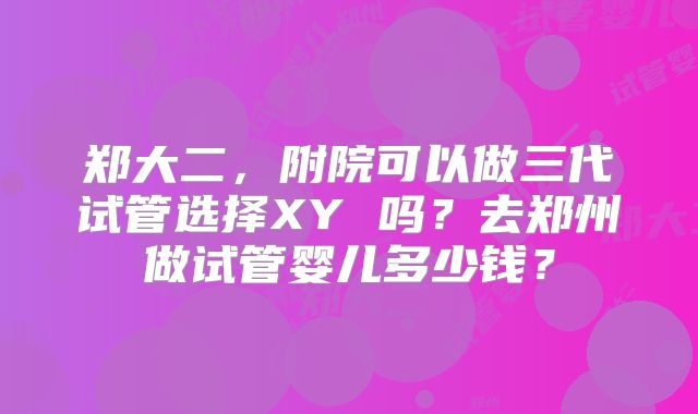 郑大二，附院可以做三代试管选择XY 吗？去郑州做试管婴儿多少钱？