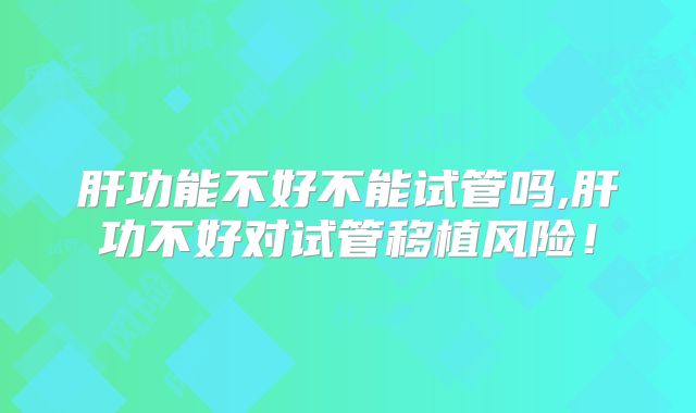 肝功能不好不能试管吗,肝功不好对试管移植风险!
