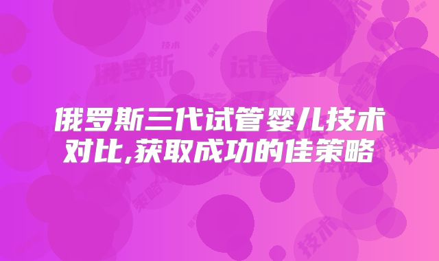 俄罗斯三代试管婴儿技术对比,获取成功的佳策略