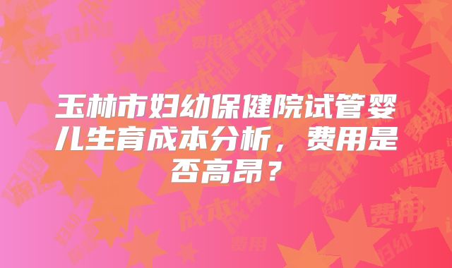 玉林市妇幼保健院试管婴儿生育成本分析，费用是否高昂？