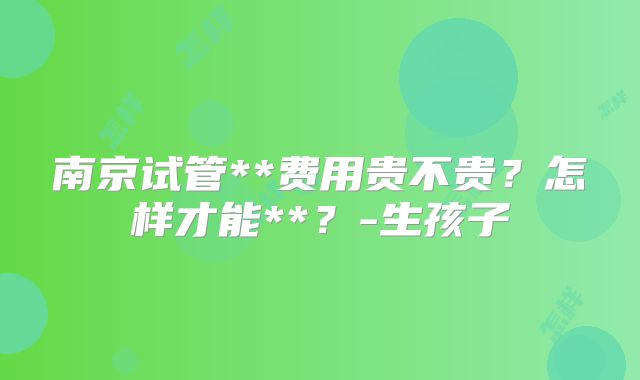 南京试管**费用贵不贵？怎样才能**？-生孩子