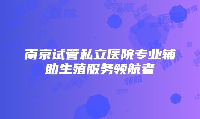 南京试管私立医院专业辅助生殖服务领航者