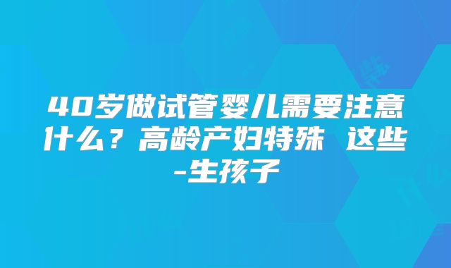 40岁做试管婴儿需要注意什么？高龄产妇特殊 这些-生孩子