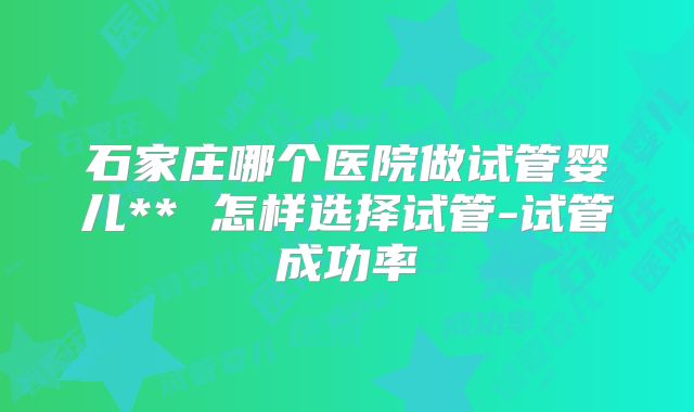 石家庄哪个医院做试管婴儿** 怎样选择试管-试管成功率