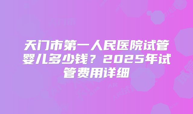 天门市第一人民医院试管婴儿多少钱？2025年试管费用详细