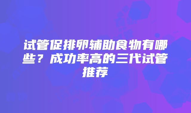 试管促排卵辅助食物有哪些？成功率高的三代试管推荐