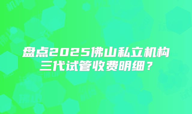 盘点2025佛山私立机构三代试管收费明细？